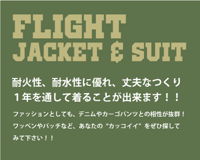 FLIGHT JACKET & SUIT（フライトジャケット、フライトスーツ）耐火性、耐水性に優れ、丈夫なつくり、１年を通して着ることができます。ファッションとしても、デニムやカーゴパンツとの相性が抜群！ワッペンやパッチなど、あなたの“カッコイイ”をぜひ探してみて下さい！！