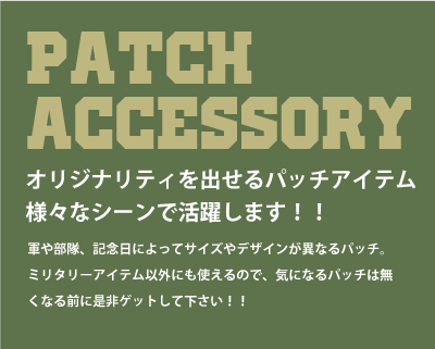 PATCH ACCESSORY（パッチアクセサリー）オリジナリティを出せるパッチアイテム。様々なシーンで活躍します。軍や部隊、記念日によってサイズやデザインが異なるパッチ。ミリタリーアイテム以外にも使えるので、気になるパッチはなくなる前に是非ゲットして下さい。